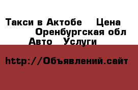 Такси в Актобе. › Цена ­ 1 000 - Оренбургская обл. Авто » Услуги   